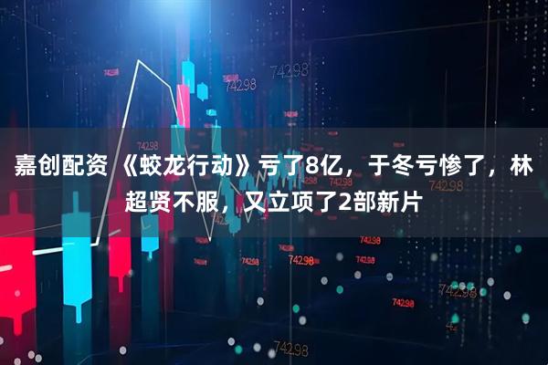 嘉创配资 《蛟龙行动》亏了8亿，于冬亏惨了，林超贤不服，又立项了2部新片