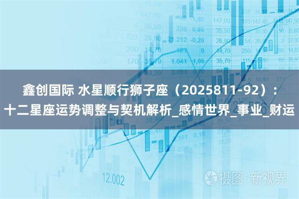 鑫创国际 水星顺行狮子座(2025811-92):十二星座运势调整与契机解析_感情世界_事业_财运