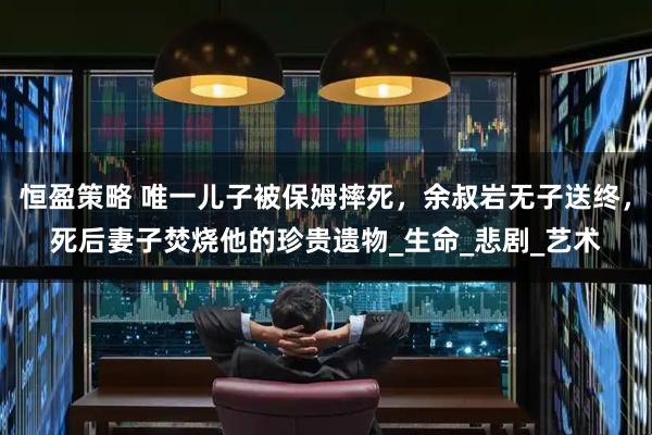 恒盈策略 唯一儿子被保姆摔死，余叔岩无子送终，死后妻子焚烧他的珍贵遗物_生命_悲剧_艺术