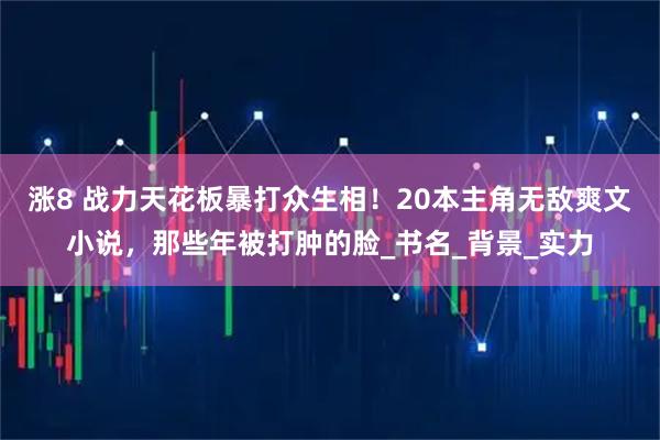 涨8 战力天花板暴打众生相!20本主角无敌爽文小说,那些年被打肿的脸_书名_背景_实力
