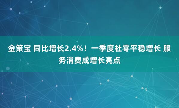 金策宝 同比增长2.4%！一季度社零平稳增长 服务消费成增长亮点