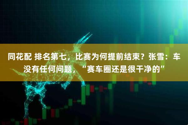 同花配 排名第七，比赛为何提前结束？张雪：车没有任何问题，“赛车圈还是很干净的”