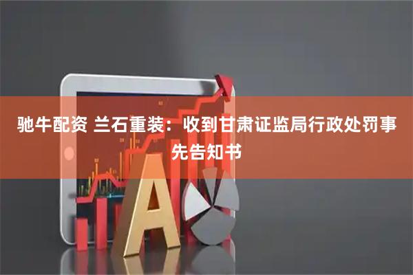 驰牛配资 兰石重装：收到甘肃证监局行政处罚事先告知书