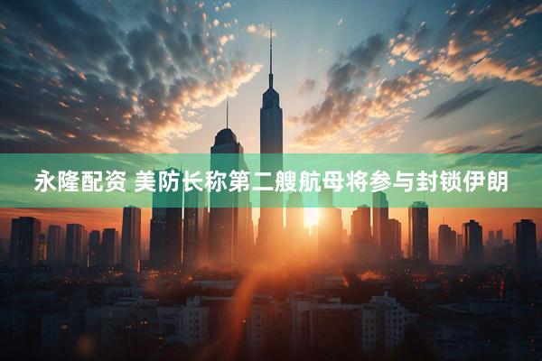 永隆配资 美防长称第二艘航母将参与封锁伊朗