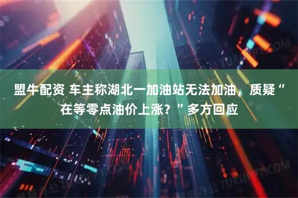 盟牛配资 车主称湖北一加油站无法加油，质疑“在等零点油价上涨？”多方回应