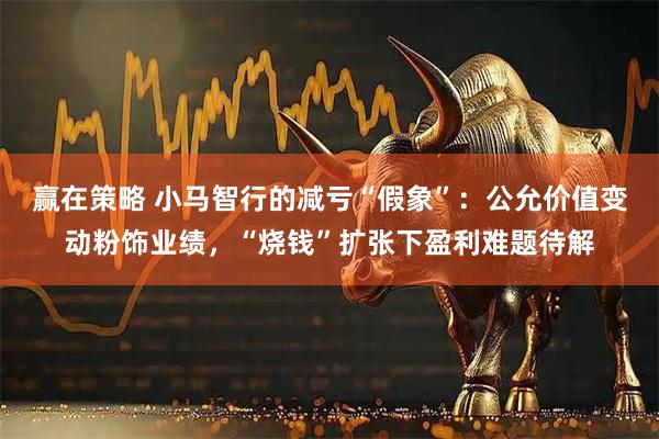 赢在策略 小马智行的减亏“假象”：公允价值变动粉饰业绩，“烧钱”扩张下盈利难题待解